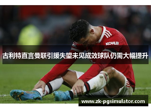 古利特直言曼联引援失望未见成效球队仍需大幅提升