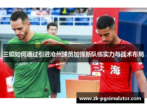 三镇如何通过引进沧州球员加强新队伍实力与战术布局