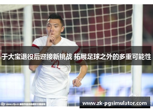 于大宝退役后迎接新挑战 拓展足球之外的多重可能性