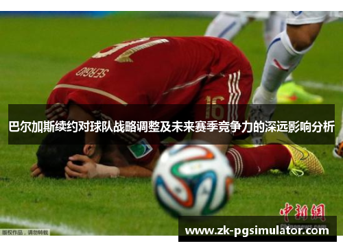 巴尔加斯续约对球队战略调整及未来赛季竞争力的深远影响分析