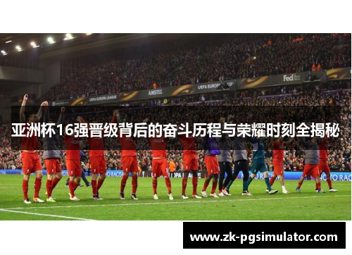 亚洲杯16强晋级背后的奋斗历程与荣耀时刻全揭秘