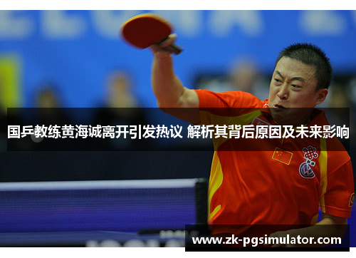 国乒教练黄海诚离开引发热议 解析其背后原因及未来影响
