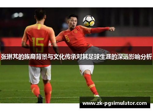 张琳芃的族裔背景与文化传承对其足球生涯的深远影响分析