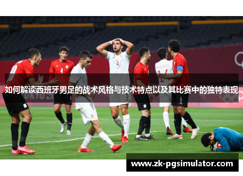 如何解读西班牙男足的战术风格与技术特点以及其比赛中的独特表现