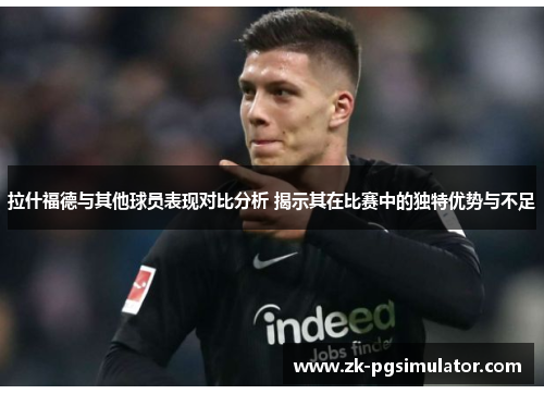 拉什福德与其他球员表现对比分析 揭示其在比赛中的独特优势与不足