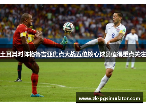 土耳其对阵格鲁吉亚焦点大战五位核心球员值得重点关注