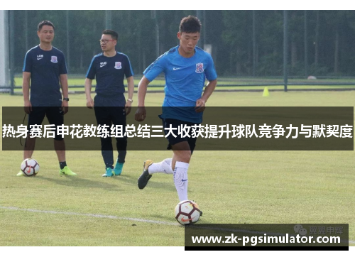 热身赛后申花教练组总结三大收获提升球队竞争力与默契度