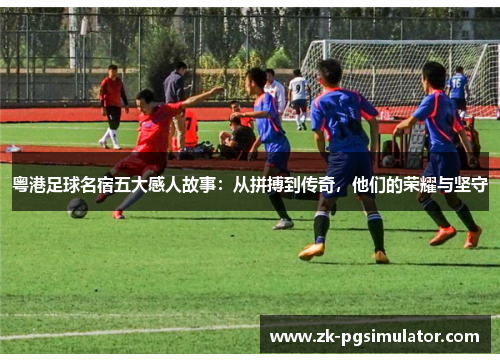 粤港足球名宿五大感人故事：从拼搏到传奇，他们的荣耀与坚守
