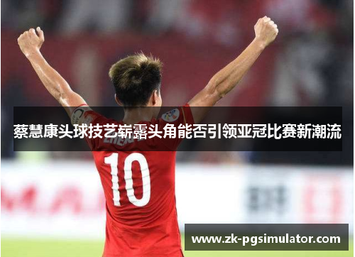 蔡慧康头球技艺崭露头角能否引领亚冠比赛新潮流 蔡慧康头球技艺崭露头角能否引领亚冠比赛新潮流
