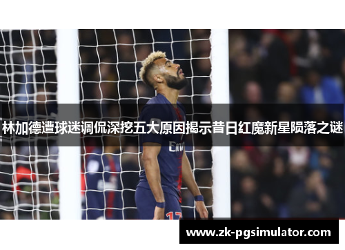 林加德遭球迷调侃深挖五大原因揭示昔日红魔新星陨落之谜