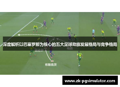 深度解析以巴塞罗那为核心的五大足球劲旅发展格局与竞争格局