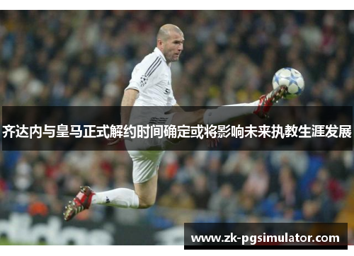 齐达内与皇马正式解约时间确定或将影响未来执教生涯发展 齐达内与皇马正式解约时间确定或将影响未来执教生涯发展