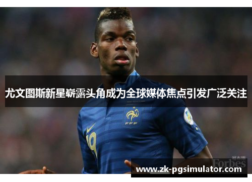 尤文图斯新星崭露头角成为全球媒体焦点引发广泛关注