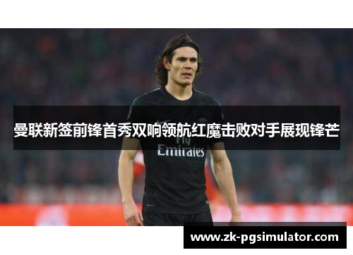 曼联新签前锋首秀双响领航红魔击败对手展现锋芒 曼联新签前锋首秀双响领航红魔击败对手展现锋芒
