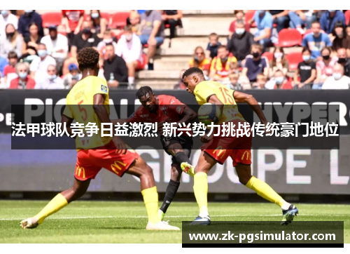 法甲球队竞争日益激烈 新兴势力挑战传统豪门地位 法甲球队竞争日益激烈 新兴势力挑战传统豪门地位