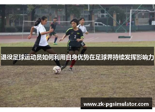 退役足球运动员如何利用自身优势在足球界持续发挥影响力